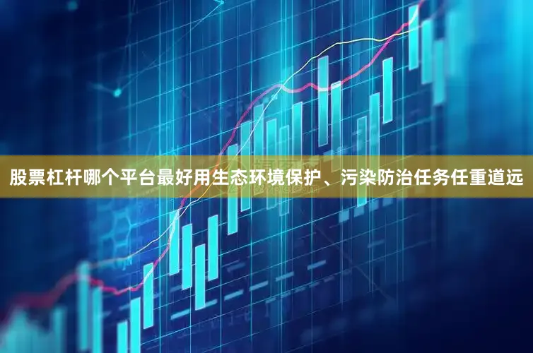 股票杠杆哪个平台最好用生态环境保护、污染防治任务任重道远