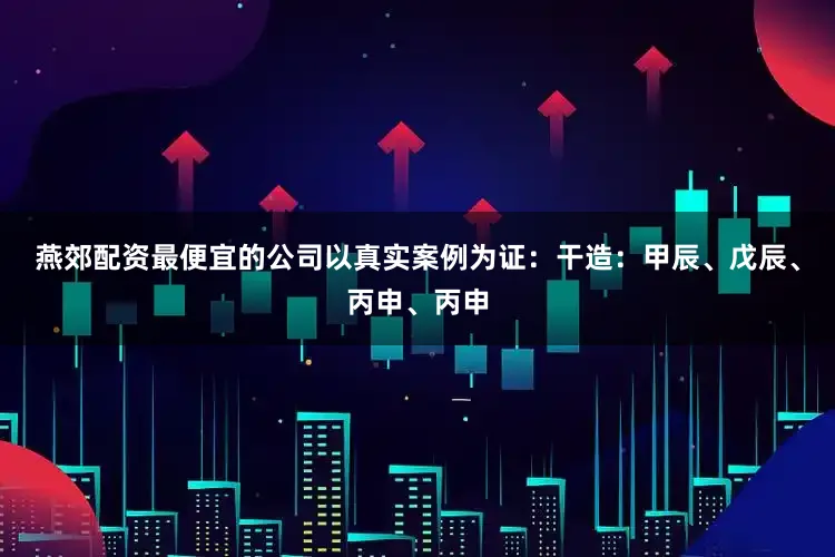 燕郊配资最便宜的公司以真实案例为证：干造：甲辰、戊辰、丙申、丙申