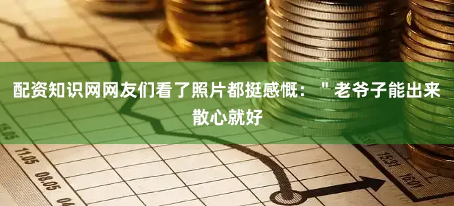 配资知识网网友们看了照片都挺感慨：＂老爷子能出来散心就好