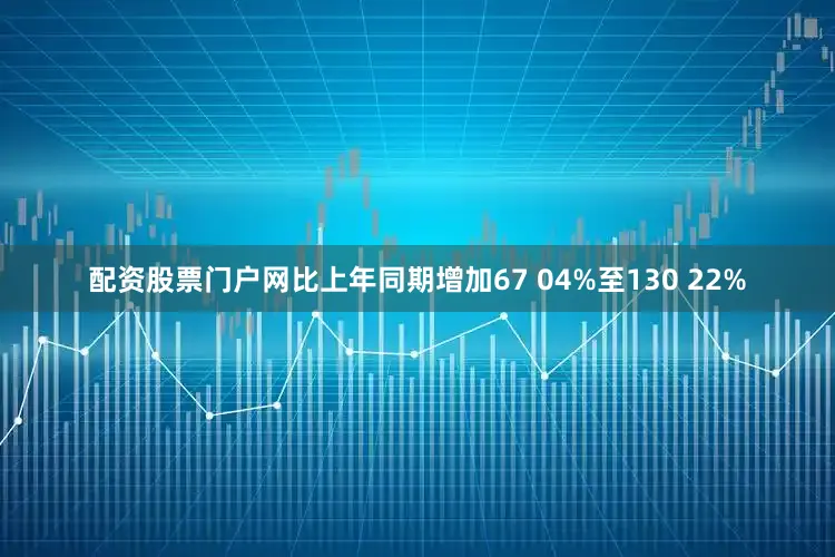 配资股票门户网比上年同期增加67 04%至130 22%