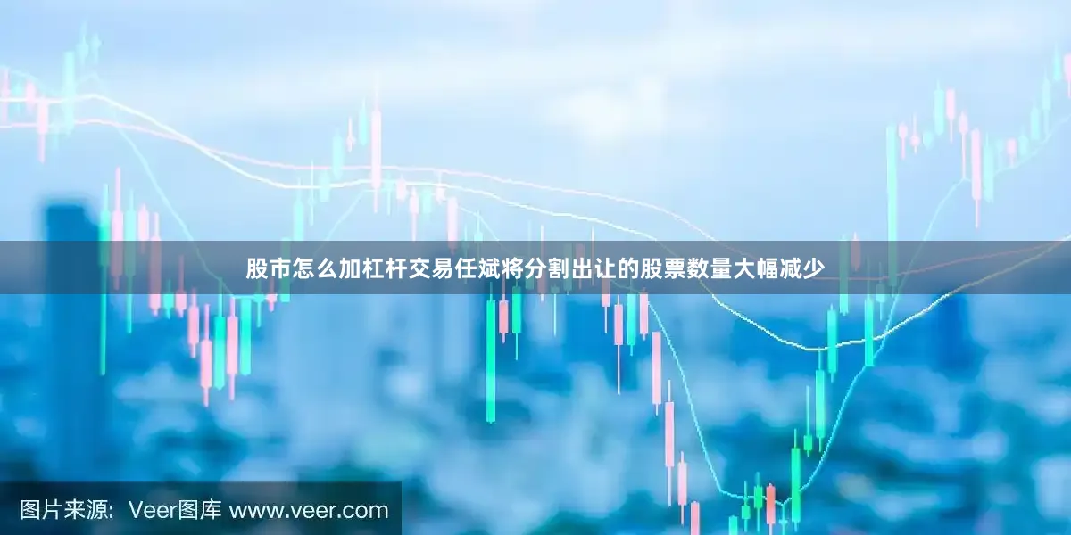 股市怎么加杠杆交易任斌将分割出让的股票数量大幅减少