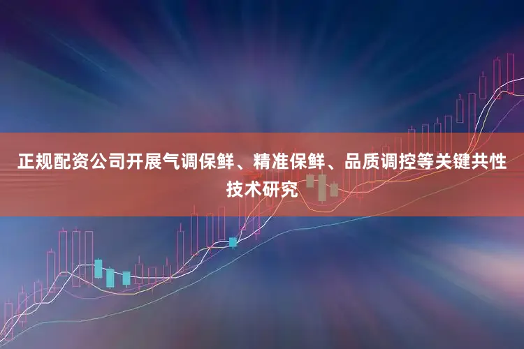 正规配资公司开展气调保鲜、精准保鲜、品质调控等关键共性技术研究