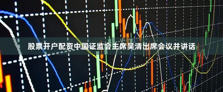 股票开户配资中国证监会主席吴清出席会议并讲话