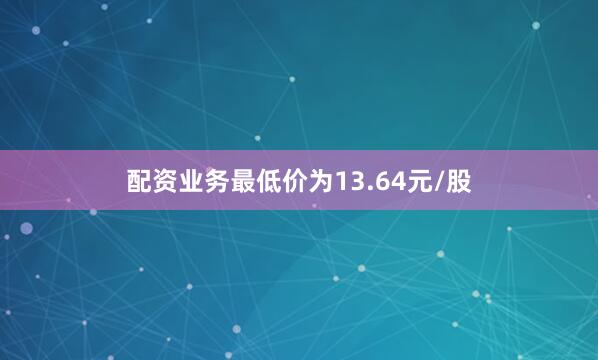 配资业务最低价为13.64元/股