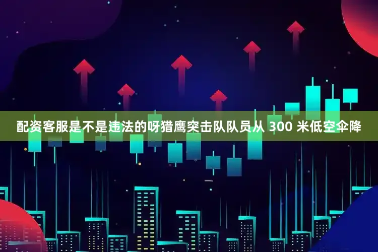 配资客服是不是违法的呀猎鹰突击队队员从 300 米低空伞降