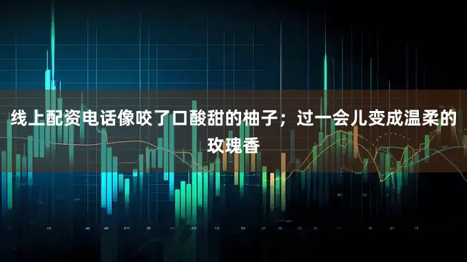 线上配资电话像咬了口酸甜的柚子；过一会儿变成温柔的玫瑰香