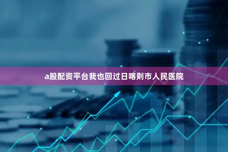 a股配资平台我也回过日喀则市人民医院